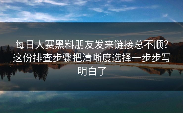每日大赛黑料朋友发来链接总不顺？这份排查步骤把清晰度选择一步步写明白了  第1张