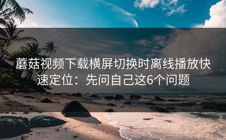 蘑菇视频下载横屏切换时离线播放快速定位:先问自己这6个问题 第1张 蘑菇视频下载横屏切换时离线播放快速定位:先问自己这6个问题 第1张