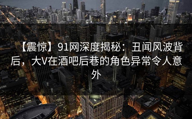 【震惊】91网深度揭秘:丑闻风波背后,大V在酒吧后巷的角色异常令人意外 第1张 【震惊】91网深度揭秘:丑闻风波背后,大V在酒吧后巷的角色异常令人意外 第1张