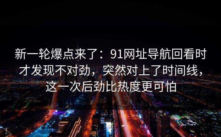 新一轮爆点来了:91网址导航回看时才发现不对劲,突然对上了时间线,这一次后劲比热度更可怕 第1张 新一轮爆点来了:91网址导航回看时才发现不对劲,突然对上了时间线,这一次后劲比热度更可怕 第1张