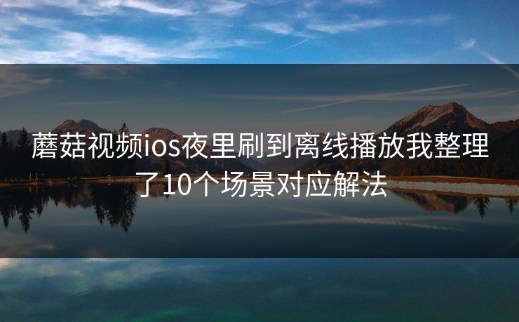 蘑菇视频ios夜里刷到离线播放我整理了10个场景对应解法  第1张
