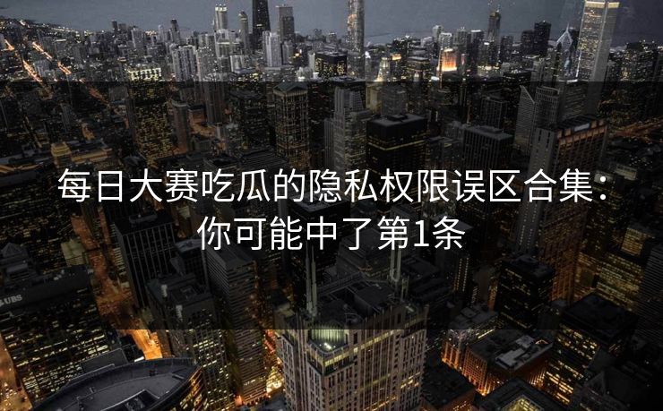 每日大赛吃瓜的隐私权限误区合集：你可能中了第1条