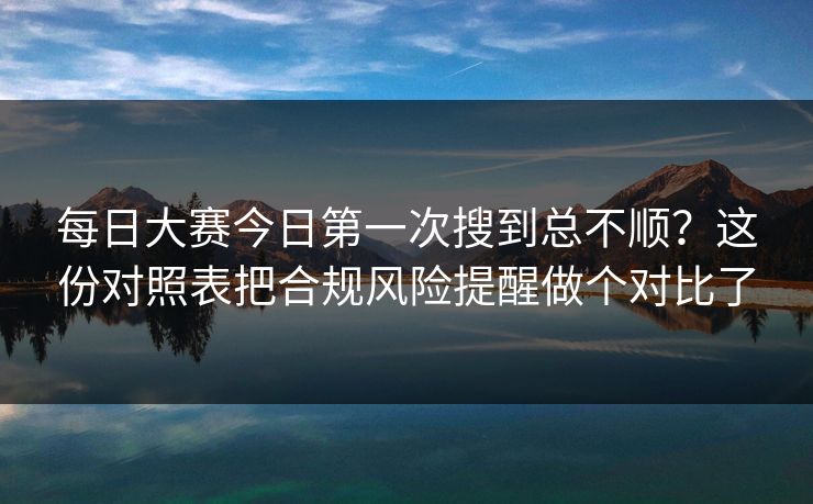 每日大赛今日第一次搜到总不顺？这份对照表把合规风险提醒做个对比了