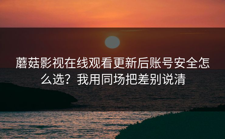 蘑菇影视在线观看更新后账号安全怎么选?我用同场把差别说清 蘑菇影视在线观看更新后账号安全怎么选?我用同场把差别说清