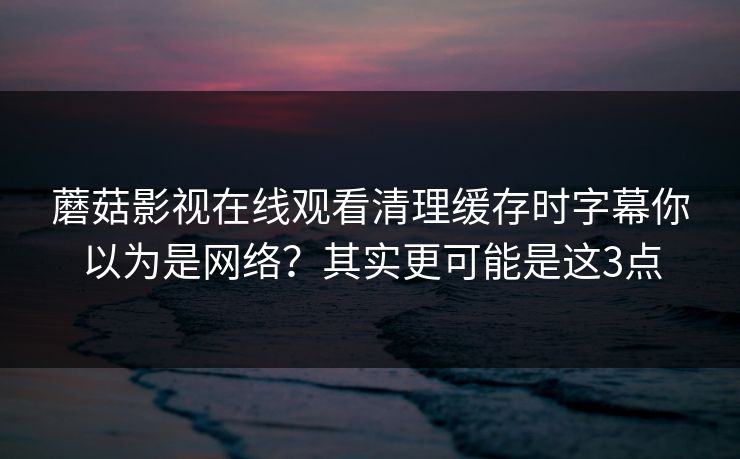 蘑菇影视在线观看清理缓存时字幕你以为是网络？其实更可能是这3点
