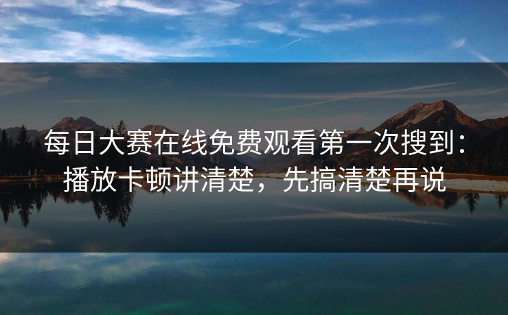 每日大赛在线免费观看第一次搜到：播放卡顿讲清楚，先搞清楚再说