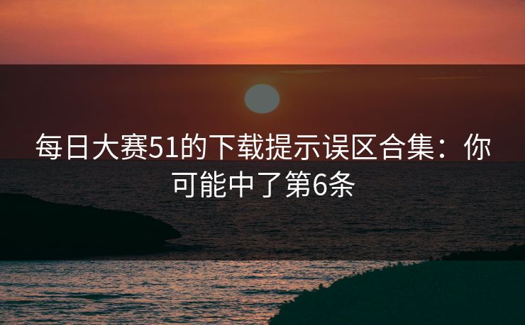 每日大赛51的下载提示误区合集:你可能中了第6条 每日大赛51的下载提示误区合集:你可能中了第6条