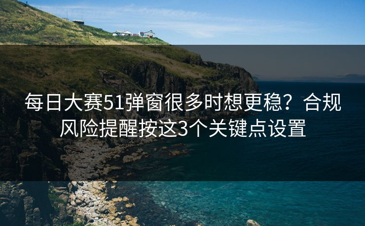 每日大赛51弹窗很多时想更稳？合规风险提醒按这3个关键点设置