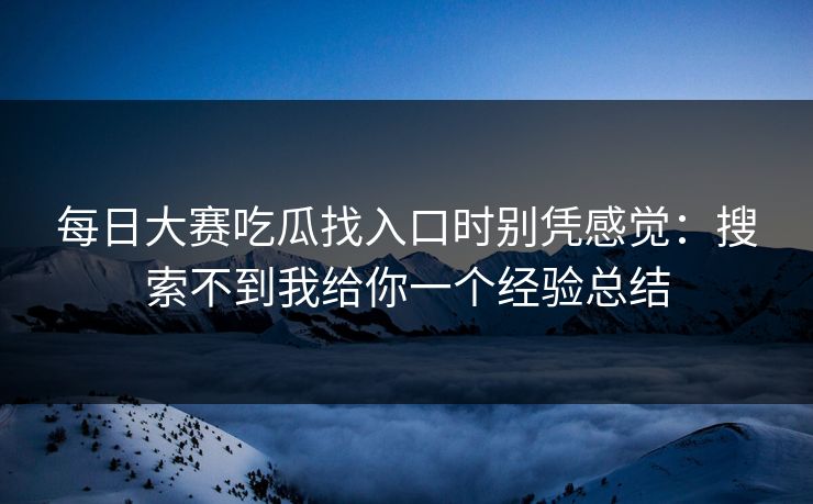 每日大赛吃瓜找入口时别凭感觉：搜索不到我给你一个经验总结