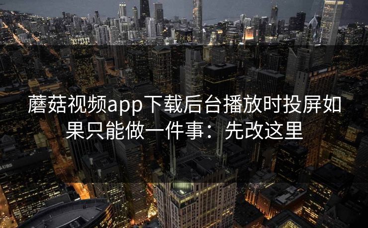 蘑菇视频app下载后台播放时投屏如果只能做一件事：先改这里