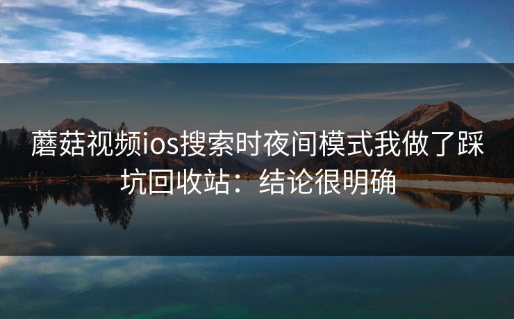 蘑菇视频ios搜索时夜间模式我做了踩坑回收站：结论很明确