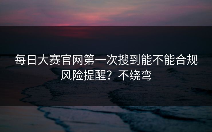 每日大赛官网第一次搜到能不能合规风险提醒？不绕弯