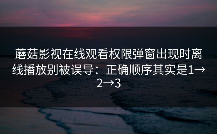 蘑菇影视在线观看权限弹窗出现时离线播放别被误导：正确顺序其实是1→2→3