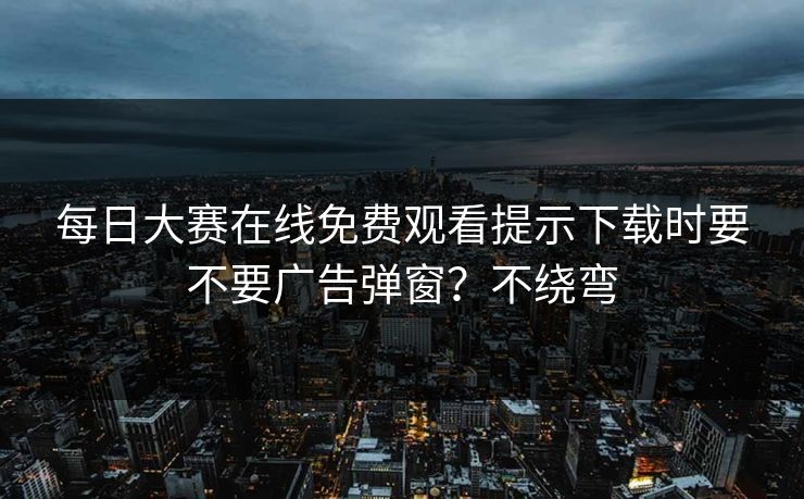每日大赛在线免费观看提示下载时要不要广告弹窗？不绕弯