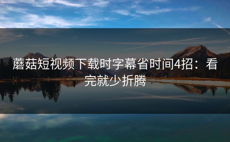 蘑菇短视频下载时字幕省时间4招：看完就少折腾