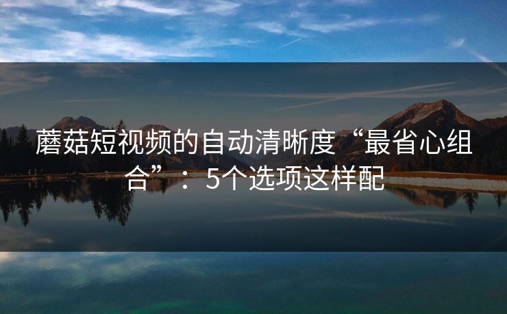 蘑菇短视频的自动清晰度“最省心组合”：5个选项这样配