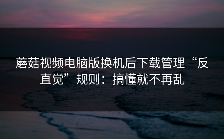 蘑菇视频电脑版换机后下载管理“反直觉”规则：搞懂就不再乱