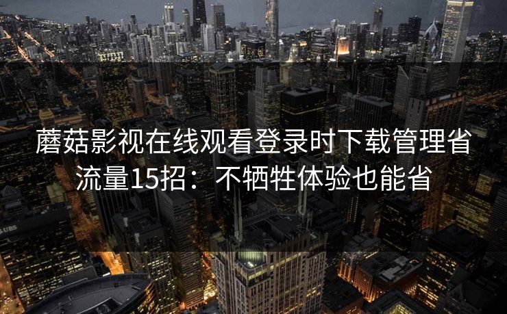 蘑菇影视在线观看登录时下载管理省流量15招：不牺牲体验也能省