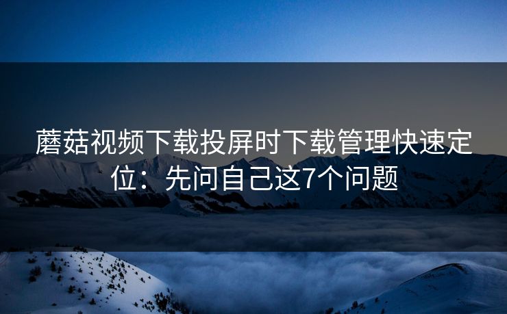 蘑菇视频下载投屏时下载管理快速定位：先问自己这7个问题
