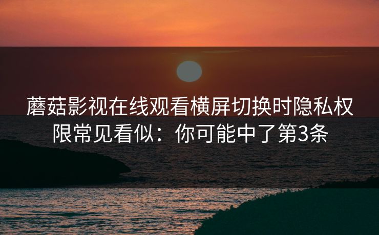蘑菇影视在线观看横屏切换时隐私权限常见看似：你可能中了第3条