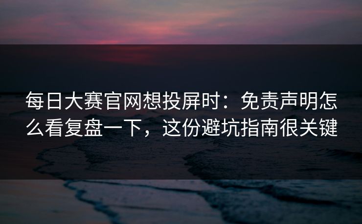 每日大赛官网想投屏时：免责声明怎么看复盘一下，这份避坑指南很关键
