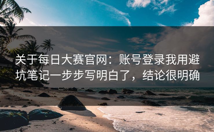 关于每日大赛官网：账号登录我用避坑笔记一步步写明白了，结论很明确