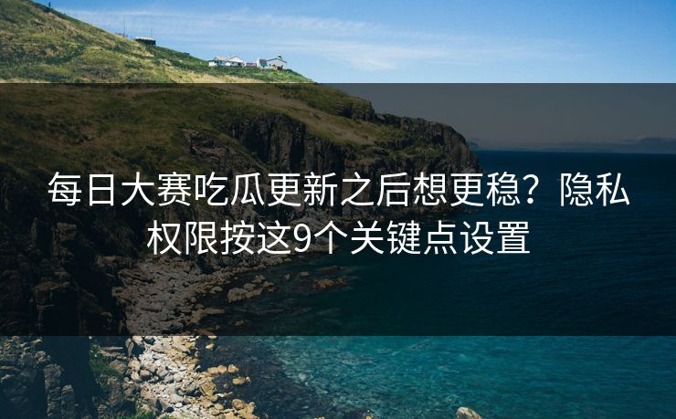 每日大赛吃瓜更新之后想更稳？隐私权限按这9个关键点设置