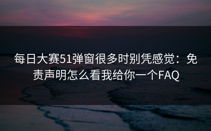 每日大赛51弹窗很多时别凭感觉：免责声明怎么看我给你一个FAQ