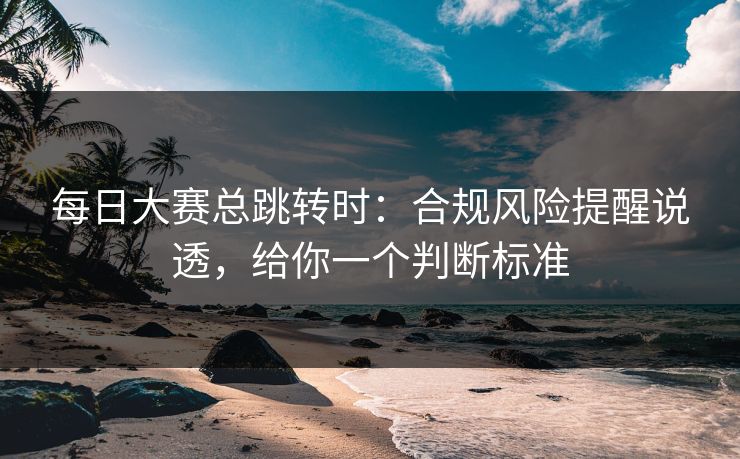 每日大赛总跳转时：合规风险提醒说透，给你一个判断标准