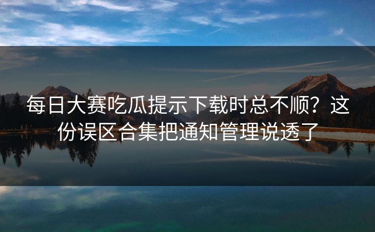 每日大赛吃瓜提示下载时总不顺？这份误区合集把通知管理说透了