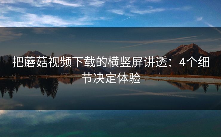 把蘑菇视频下载的横竖屏讲透：4个细节决定体验