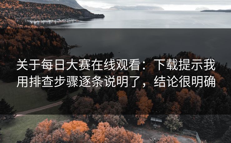 关于每日大赛在线观看：下载提示我用排查步骤逐条说明了，结论很明确