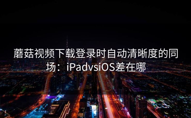 蘑菇视频下载登录时自动清晰度的同场：iPadvsiOS差在哪