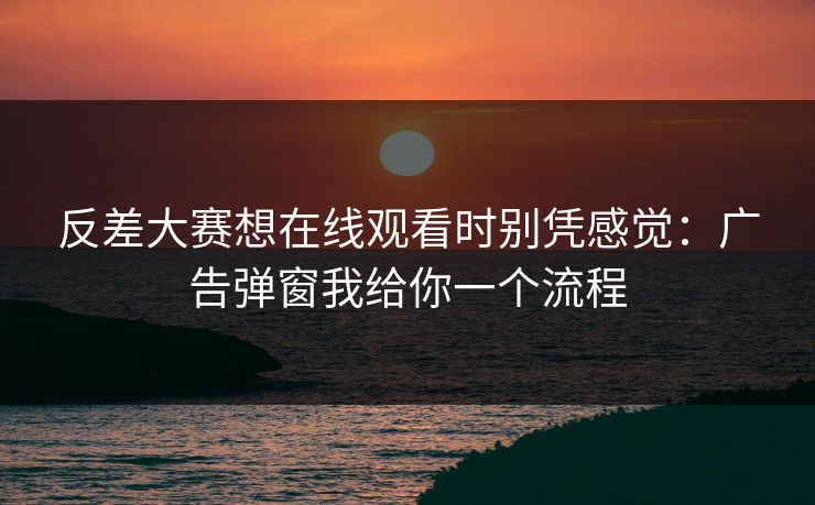 反差大赛想在线观看时别凭感觉：广告弹窗我给你一个流程