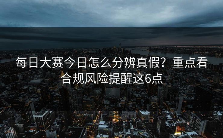 每日大赛今日怎么分辨真假？重点看合规风险提醒这6点