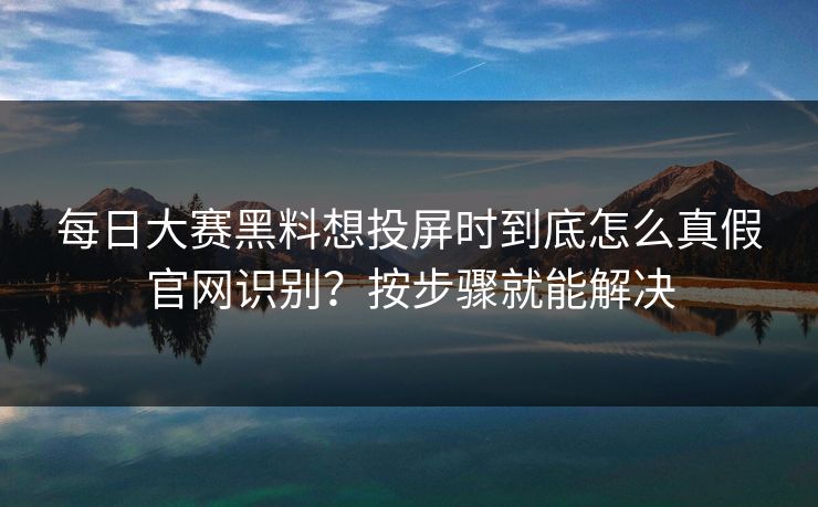 每日大赛黑料想投屏时到底怎么真假官网识别？按步骤就能解决