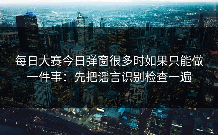 每日大赛今日弹窗很多时如果只能做一件事：先把谣言识别检查一遍
