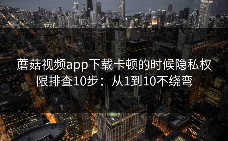 蘑菇视频app下载卡顿的时候隐私权限排查10步：从1到10不绕弯
