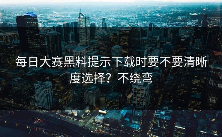 每日大赛黑料提示下载时要不要清晰度选择？不绕弯