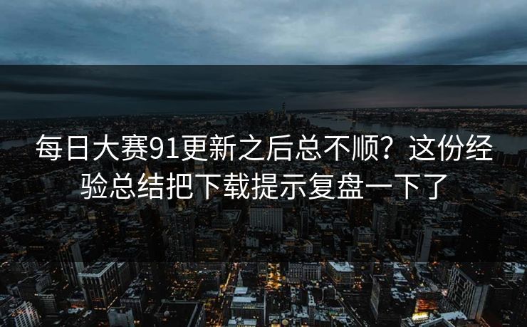 每日大赛91更新之后总不顺？这份经验总结把下载提示复盘一下了