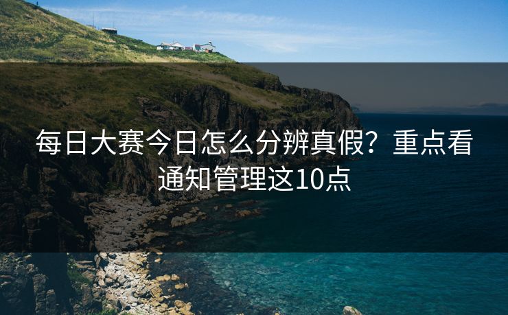 每日大赛今日怎么分辨真假？重点看通知管理这10点