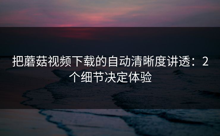 把蘑菇视频下载的自动清晰度讲透:2个细节决定体验 把蘑菇视频下载的自动清晰度讲透:2个细节决定体验