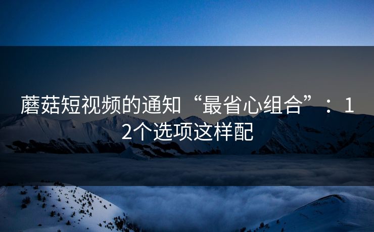 蘑菇短视频的通知“最省心组合”:12个选项这样配 蘑菇短视频的通知“最省心组合”:12个选项这样配