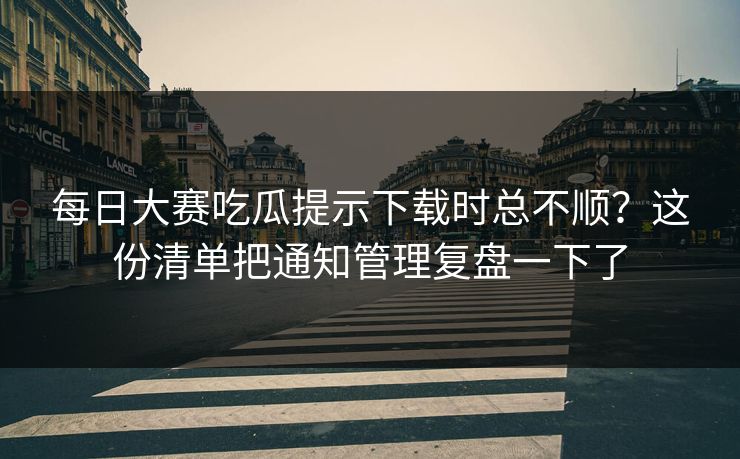 每日大赛吃瓜提示下载时总不顺？这份清单把通知管理复盘一下了