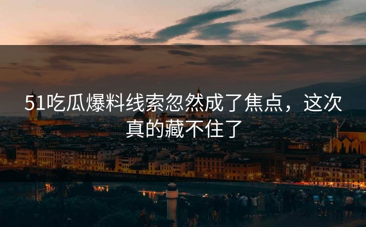 51吃瓜爆料线索忽然成了焦点，这次真的藏不住了