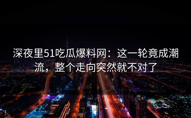 深夜里51吃瓜爆料网：这一轮竟成潮流，整个走向突然就不对了
